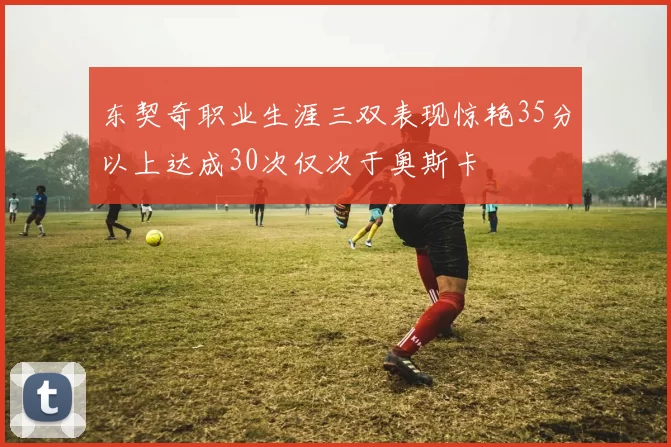 东契奇职业生涯三双表现惊艳35分以上达成30次仅次于奥斯卡