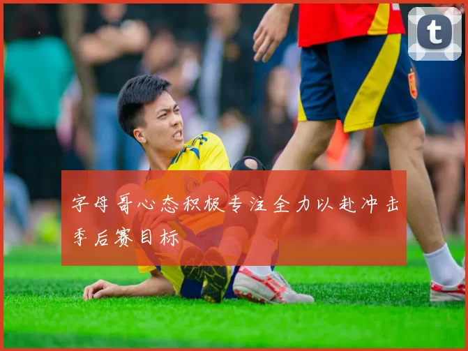 字母哥心态积极专注全力以赴冲击季后赛目标