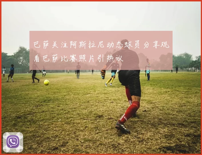巴萨关注阿斯拉尼动态球员分享观看巴萨比赛照片引热议