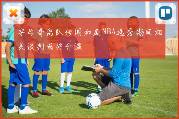字母哥离队传闻加剧NBA选秀期间相关谈判或将升温