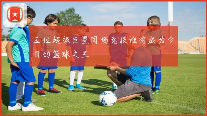 五位超级巨星同场竞技谁将成为今日的篮球之王