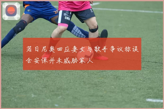 若日尼奥回应妻女与歌手争议称误会安保并未威胁家人