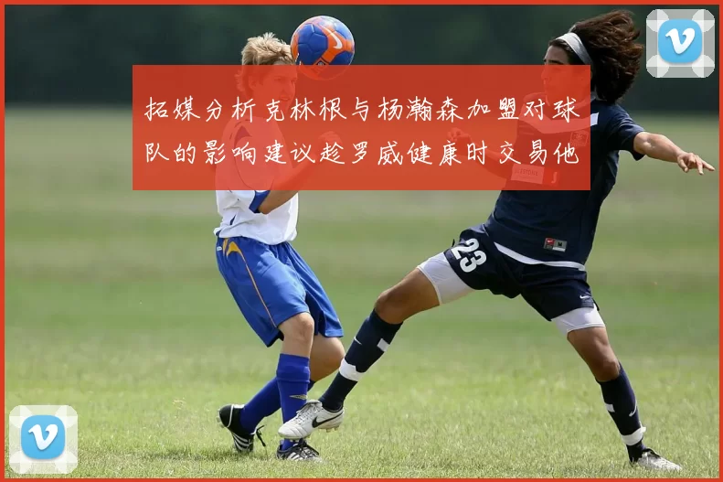 拓媒分析克林根与杨瀚森加盟对球队的影响建议趁罗威健康时交易他