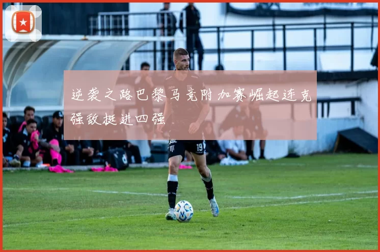 逆袭之路巴黎马竞附加赛崛起连克强敌挺进四强