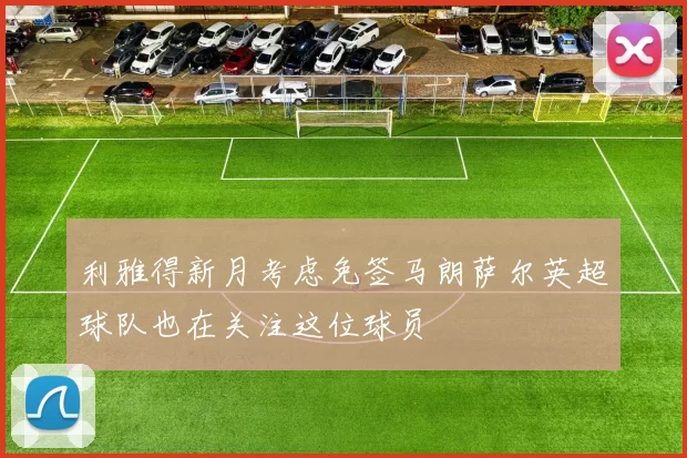 利雅得新月考虑免签马朗萨尔英超球队也在关注这位球员