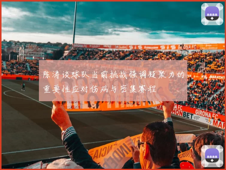 陈涛谈球队当前挑战强调凝聚力的重要性应对伤病与密集赛程